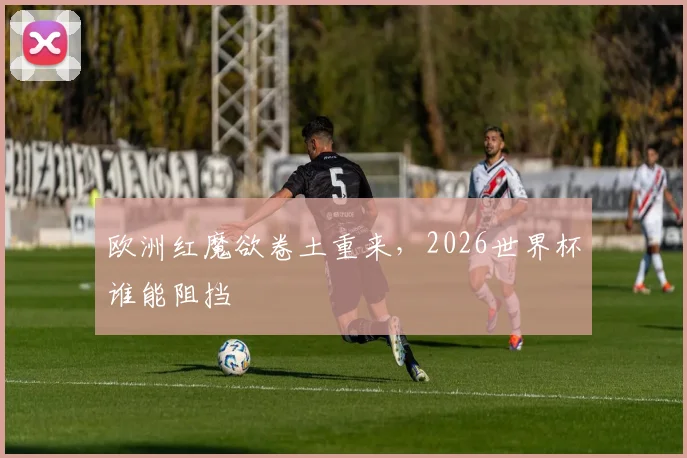 欧洲红魔欲卷土重来，2026世界杯谁能阻挡