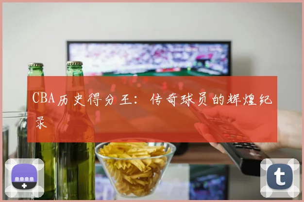 CBA历史得分王:传奇球员的辉煌纪录