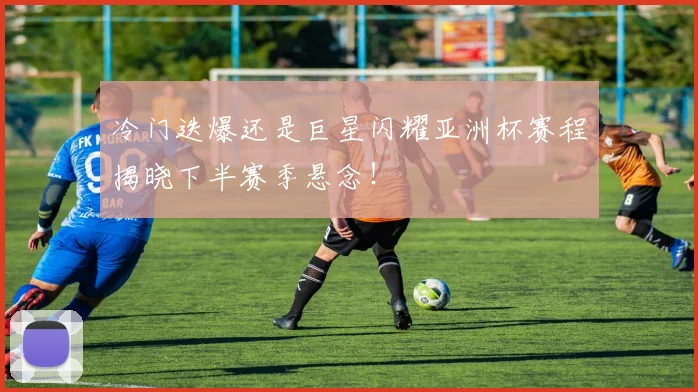 冷门迭爆还是巨星闪耀亚洲杯赛程揭晓下半赛季悬念！