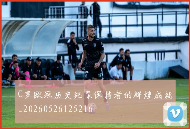 C罗欧冠历史纪录保持者的辉煌成就_20260526125216