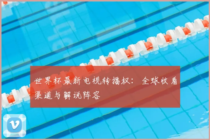 世界杯最新电视转播权：全球收看渠道与解说阵容