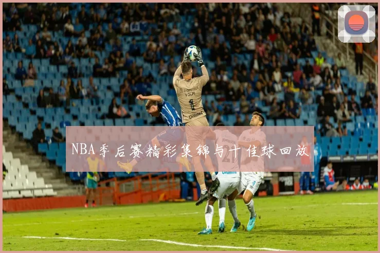 NBA季后赛精彩集锦与十佳球回放