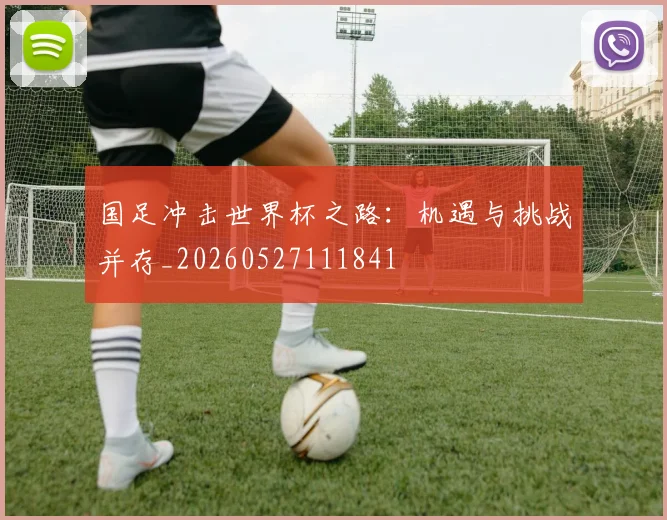国足冲击世界杯之路：机遇与挑战并存_20260527111841