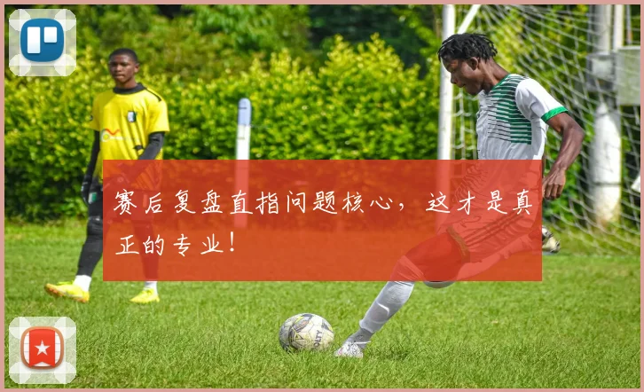 赛后复盘直指问题核心，这才是真正的专业！