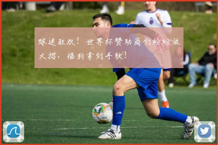 球迷狂欢！世界杯赞助商们纷纷放大招，福利拿到手软！