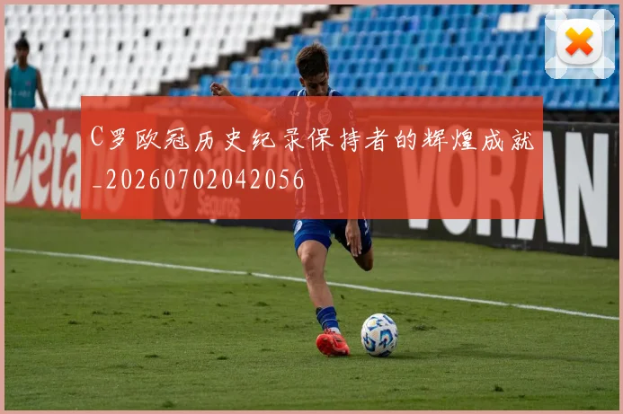 C罗欧冠历史纪录保持者的辉煌成就_20260702042056