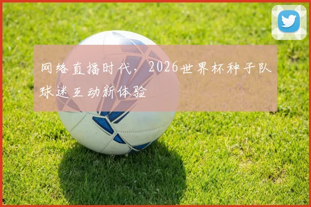 网络直播时代，2026世界杯种子队球迷互动新体验