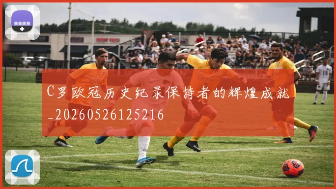 C罗欧冠历史纪录保持者的辉煌成就_20260526125216