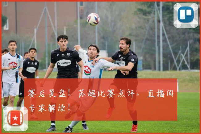 赛后复盘！苏超比赛点评，直播间专家解读！