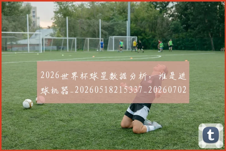 2026世界杯球星数据分析，谁是进球机器_20260518215337_20260702033625